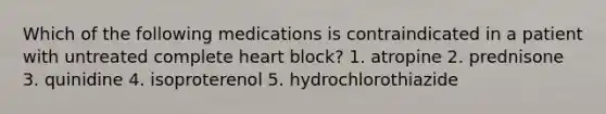 Which of the following medications is contraindicated in a patient with untreated complete heart block? 1. atropine 2. prednisone 3. quinidine 4. isoproterenol 5. hydrochlorothiazide