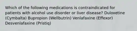 Which of the following medications is contraindicated for patients with alcohol use disorder or liver disease? Duloxetine (Cymbalta) Bupropion (Wellbutrin) Venlafaxine (Effexor) Desvenlafaxine (Pristiq)