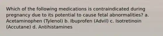 Which of the following medications is contraindicated during pregnancy due to its potential to cause fetal abnormalities? a. Acetaminophen (Tylenol) b. Ibuprofen (Advil) c. Isotretinoin (Accutane) d. Antihistamines