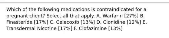 Which of the following medications is contraindicated for a pregnant client? Select all that apply. A. Warfarin [27%] B. Finasteride [17%] C. Celecoxib [13%] D. Clonidine [12%] E. Transdermal Nicotine [17%] F. Clofazimine [13%]