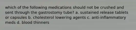 which of the following medications should not be crushed and sent through the gastrostomy tube? a. sustained release tablets or capsules b. cholesterol lowering agents c. anti-inflammatory meds d. blood thinners