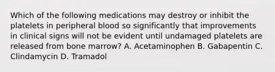 Which of the following medications may destroy or inhibit the platelets in peripheral blood so significantly that improvements in clinical signs will not be evident until undamaged platelets are released from bone marrow? A. Acetaminophen B. Gabapentin C. Clindamycin D. Tramadol