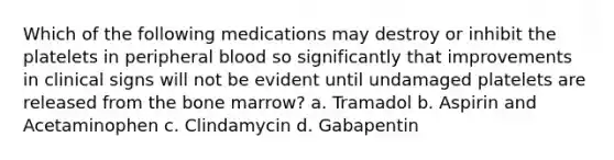 Which of the following medications may destroy or inhibit the platelets in peripheral blood so significantly that improvements in clinical signs will not be evident until undamaged platelets are released from the bone marrow? a. Tramadol b. Aspirin and Acetaminophen c. Clindamycin d. Gabapentin