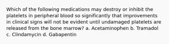 Which of the following medications may destroy or inhibit the platelets in peripheral blood so significantly that improvements in clinical signs will not be evident until undamaged platelets are released from the bone marrow? a. Acetaminophen b. Tramadol c. Clindamycin d. Gabapentin