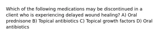 Which of the following medications may be discontinued in a client who is experiencing delayed wound healing? A) Oral prednisone B) Topical antibiotics C) Topical growth factors D) Oral antibiotics