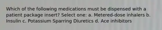 Which of the following medications must be dispensed with a patient package insert? Select one: a. Metered-dose inhalers b. Insulin c. Potassium Sparring Diuretics d. Ace inhibitors