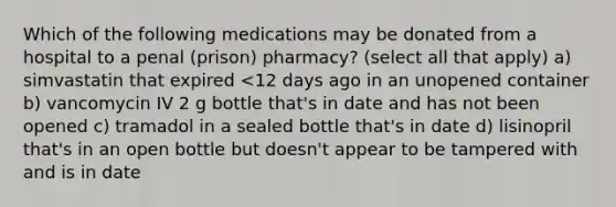 Which of the following medications may be donated from a hospital to a penal (prison) pharmacy? (select all that apply) a) simvastatin that expired <12 days ago in an unopened container b) vancomycin IV 2 g bottle that's in date and has not been opened c) tramadol in a sealed bottle that's in date d) lisinopril that's in an open bottle but doesn't appear to be tampered with and is in date