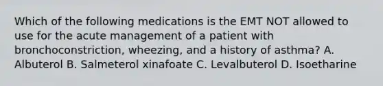 Which of the following medications is the EMT NOT allowed to use for the acute management of a patient with​ bronchoconstriction, wheezing, and a history of​ asthma? A. Albuterol B. Salmeterol xinafoate C. Levalbuterol D. Isoetharine