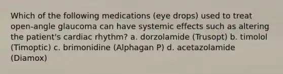 Which of the following medications (eye drops) used to treat open-angle glaucoma can have systemic effects such as altering the patient's cardiac rhythm? a. dorzolamide (Trusopt) b. timolol (Timoptic) c. brimonidine (Alphagan P) d. acetazolamide (Diamox)