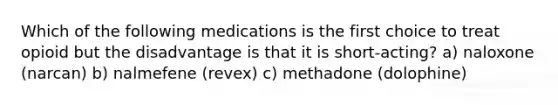 Which of the following medications is the first choice to treat opioid but the disadvantage is that it is short-acting? a) naloxone (narcan) b) nalmefene (revex) c) methadone (dolophine)