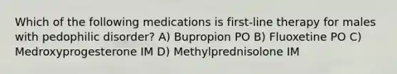 Which of the following medications is first-line therapy for males with pedophilic disorder? A) Bupropion PO B) Fluoxetine PO C) Medroxyprogesterone IM D) Methylprednisolone IM