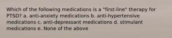 Which of the following medications is a "first-line" therapy for PTSD? a. anti-anxiety medications b. anti-hypertensive medications c. anti-depressant medications d. stimulant medications e. None of the above