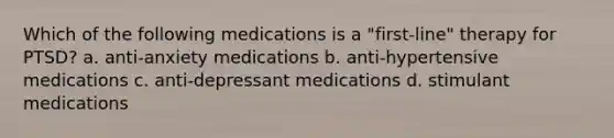 Which of the following medications is a "first-line" therapy for PTSD? a. anti-anxiety medications b. anti-hypertensive medications c. anti-depressant medications d. stimulant medications