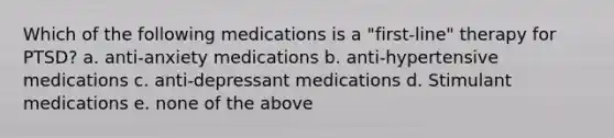 Which of the following medications is a "first-line" therapy for PTSD? a. anti-anxiety medications b. anti-hypertensive medications c. anti-depressant medications d. Stimulant medications e. none of the above