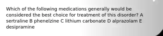 Which of the following medications generally would be considered the best choice for treatment of this disorder? A sertraline B phenelzine C lithium carbonate D alprazolam E desipramine