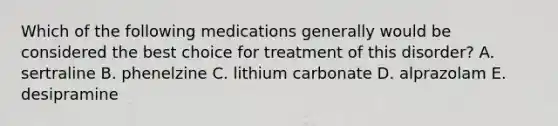 Which of the following medications generally would be considered the best choice for treatment of this disorder? A. sertraline B. phenelzine C. lithium carbonate D. alprazolam E. desipramine