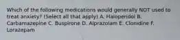 Which of the following medications would generally NOT used to treat anxiety? (Select all that apply) A. Haloperidol B. Carbamazepine C. Buspirone D. Alprazolam E. Clonidine F. Lorazepam