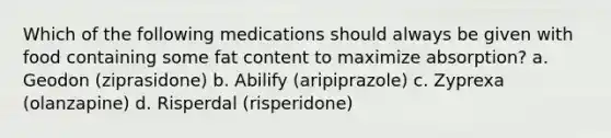 Which of the following medications should always be given with food containing some fat content to maximize absorption? a. Geodon (ziprasidone) b. Abilify (aripiprazole) c. Zyprexa (olanzapine) d. Risperdal (risperidone)