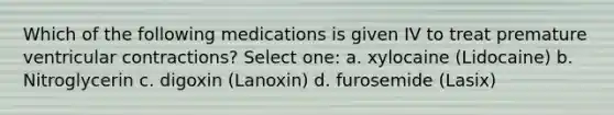 Which of the following medications is given IV to treat premature ventricular contractions? Select one: a. xylocaine (Lidocaine) b. Nitroglycerin c. digoxin (Lanoxin) d. furosemide (Lasix)