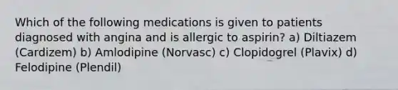 Which of the following medications is given to patients diagnosed with angina and is allergic to aspirin? a) Diltiazem (Cardizem) b) Amlodipine (Norvasc) c) Clopidogrel (Plavix) d) Felodipine (Plendil)