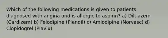 Which of the following medications is given to patients diagnosed with angina and is allergic to aspirin? a) Diltiazem (Cardizem) b) Felodipine (Plendil) c) Amlodipine (Norvasc) d) Clopidogrel (Plavix)