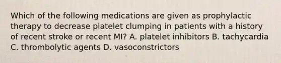 Which of the following medications are given as prophylactic therapy to decrease platelet clumping in patients with a history of recent stroke or recent MI? A. platelet inhibitors B. tachycardia C. thrombolytic agents D. vasoconstrictors