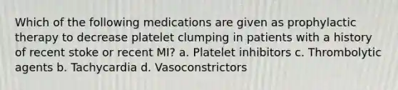 Which of the following medications are given as prophylactic therapy to decrease platelet clumping in patients with a history of recent stoke or recent MI? a. Platelet inhibitors c. Thrombolytic agents b. Tachycardia d. Vasoconstrictors