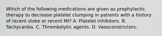 Which of the following medications are given as prophylactic therapy to decrease platelet clumping in patients with a history of recent stoke or recent MI? A. Platelet inhibitors. B. Tachycardia. C. Thrombolytic agents. D. Vasoconstrictors.