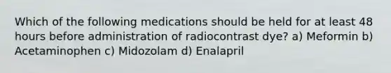 Which of the following medications should be held for at least 48 hours before administration of radiocontrast dye? a) Meformin b) Acetaminophen c) Midozolam d) Enalapril