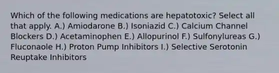 Which of the following medications are hepatotoxic? Select all that apply. A.) Amiodarone B.) Isoniazid C.) Calcium Channel Blockers D.) Acetaminophen E.) Allopurinol F.) Sulfonylureas G.) Fluconaole H.) Proton Pump Inhibitors I.) Selective Serotonin Reuptake Inhibitors