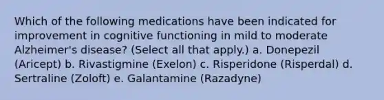 Which of the following medications have been indicated for improvement in cognitive functioning in mild to moderate Alzheimer's disease? (Select all that apply.) a. Donepezil (Aricept) b. Rivastigmine (Exelon) c. Risperidone (Risperdal) d. Sertraline (Zoloft) e. Galantamine (Razadyne)