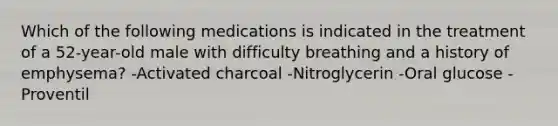 Which of the following medications is indicated in the treatment of a 52-year-old male with difficulty breathing and a history of emphysema? -Activated charcoal -Nitroglycerin -Oral glucose -Proventil