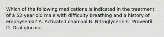 Which of the following medications is indicated in the treatment of a 52-year-old male with difficulty breathing and a history of emphysema? A. Activated charcoal B. Nitroglycerin C. Proventil D. Oral glucose