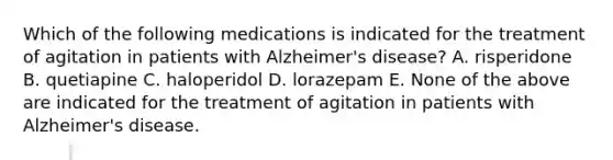 Which of the following medications is indicated for the treatment of agitation in patients with Alzheimer's disease? A. risperidone B. quetiapine C. haloperidol D. lorazepam E. None of the above are indicated for the treatment of agitation in patients with Alzheimer's disease.