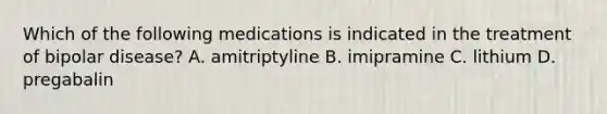 Which of the following medications is indicated in the treatment of bipolar disease? A. amitriptyline B. imipramine C. lithium D. pregabalin