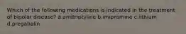 Which of the following medications is indicated in the treatment of bipolar disease? a.amitriptyline b.imipramine c.lithium d.pregabalin