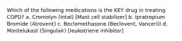 Which of the following medications is the KEY drug in treating COPD? a. Cromolyn (Intal) [Mast cell stabilizer] b. Ipratropium Bromide (Atrovent) c. Beclomethasone (Beclovent, Vanceril) d. Montelukast (Singulair) [leukotriene inhibitor]