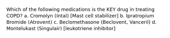 Which of the following medications is the KEY drug in treating COPD? a. Cromolyn (Intal) [Mast cell stabilizer] b. Ipratropium Bromide (Atrovent) c. Beclomethasone (Beclovent, Vanceril) d. Montelukast (Singulair) [leukotriene inhibitor]