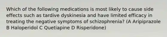 Which of the following medications is most likely to cause side effects such as tardive dyskinesia and have limited efficacy in treating the negative symptoms of schizophrenia? (A Aripiprazole B Haloperidol C Quetiapine D Risperidone)