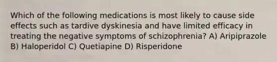 Which of the following medications is most likely to cause side effects such as tardive dyskinesia and have limited efficacy in treating the negative symptoms of schizophrenia? A) Aripiprazole B) Haloperidol C) Quetiapine D) Risperidone