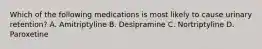 Which of the following medications is most likely to cause urinary retention? A. Amitriptyline B. Desipramine C. Nortriptyline D. Paroxetine