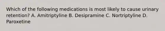 Which of the following medications is most likely to cause urinary retention? A. Amitriptyline B. Desipramine C. Nortriptyline D. Paroxetine