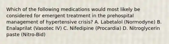 Which of the following medications would most likely be considered for emergent treatment in the prehospital management of hypertensive​ crisis? A. Labetalol​ (Normodyne) B. Enalaprilat​ (Vasotec IV) C. Nifedipine​ (Procardia) D. Nitroglycerin paste​ (Nitro-Bid)