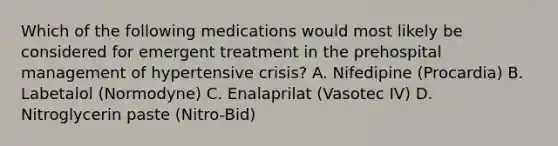 Which of the following medications would most likely be considered for emergent treatment in the prehospital management of hypertensive​ crisis? A. Nifedipine​ (Procardia) B. Labetalol​ (Normodyne) C. Enalaprilat​ (Vasotec IV) D. Nitroglycerin paste​ (Nitro-Bid)