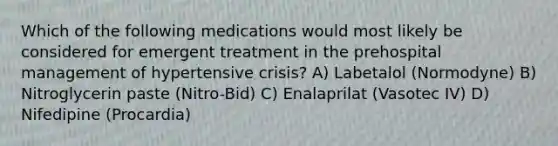 Which of the following medications would most likely be considered for emergent treatment in the prehospital management of hypertensive crisis? A) Labetalol (Normodyne) B) Nitroglycerin paste (Nitro-Bid) C) Enalaprilat (Vasotec IV) D) Nifedipine (Procardia)