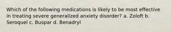 Which of the following medications is likely to be most effective in treating severe generalized anxiety disorder? a. Zoloft b. Seroquel c. Buspar d. Benadryl