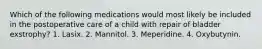 Which of the following medications would most likely be included in the postoperative care of a child with repair of bladder exstrophy? 1. Lasix. 2. Mannitol. 3. Meperidine. 4. Oxybutynin.