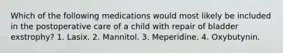 Which of the following medications would most likely be included in the postoperative care of a child with repair of bladder exstrophy? 1. Lasix. 2. Mannitol. 3. Meperidine. 4. Oxybutynin.