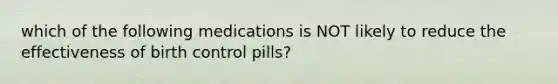 which of the following medications is NOT likely to reduce the effectiveness of birth control pills?