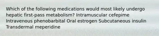 Which of the following medications would most likely undergo hepatic first-pass metabolism? Intramuscular cefepime Intravenous phenobarbital Oral estrogen Subcutaneous insulin Transdermal meperidine